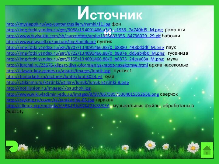 Источники:http://myslepok.ru/wp-content/gallery/ramki/11.jpg фонhttp://img-fotki.yandex.ru/get/9088/134091466.a3/0_c1933_7a740bf5_M.png ромашкиhttp://www.faylyukle.com/sh/narxozfoto/arxiv/1355683355_84736029_29.gif бабочкиhttp://www.graycell.ru/picture/big/luntik.jpg лунтикhttp://img-fotki.yandex.ru/get/6707/134091466.88/0_b8880_498bdddf_M.png паукhttp://img-fotki.yandex.ru/get/6722/134091466.88/0_b887e_dd5ab4b0_M.png  гусеницаhttp://img-fotki.yandex.ru/get/9155/134091466.88/0_b8875_24caa63a_M.png  мухаhttp://forchel.ru/23676-klipart-dlya-oformleniya-rabot-nasekomye.html архив насекомыеhttp://alawar-key-games.ru/assets/images/luntik.jpg