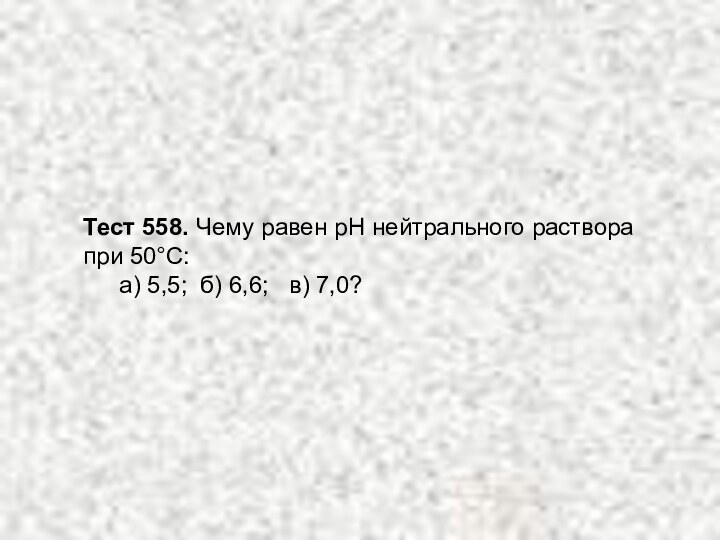 Тест 558. Чему равен рН нейтрального раствора при 50°С: 	а) 5,5; б) 6,6;  в) 7,0?