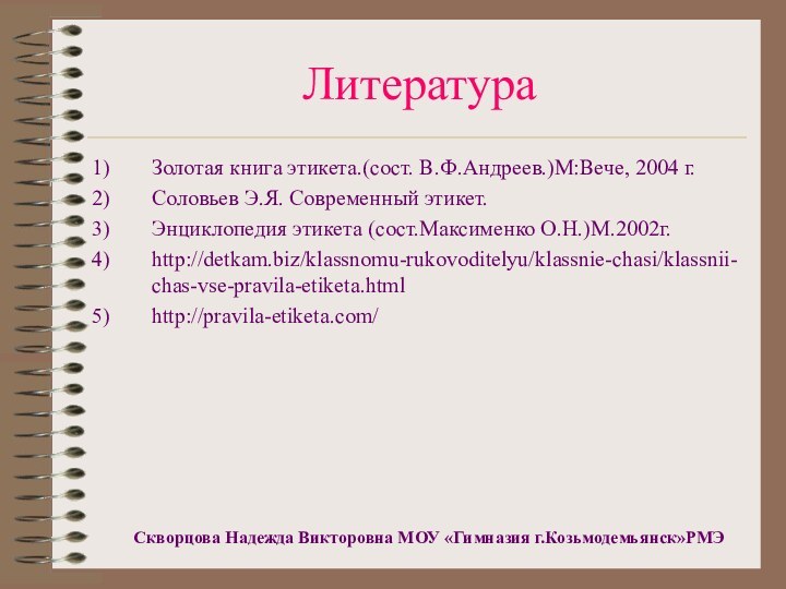 ЛитератураЗолотая книга этикета.(сост. В.Ф.Андреев.)М:Вече, 2004 г.Соловьев Э.Я. Современный этикет.Энциклопедия этикета (сост.Максименко О.Н.)М.2002г.http://detkam.biz/klassnomu-rukovoditelyu/klassnie-chasi/klassnii-chas-vse-pravila-etiketa.htmlhttp://pravila-etiketa.com/Скворцова