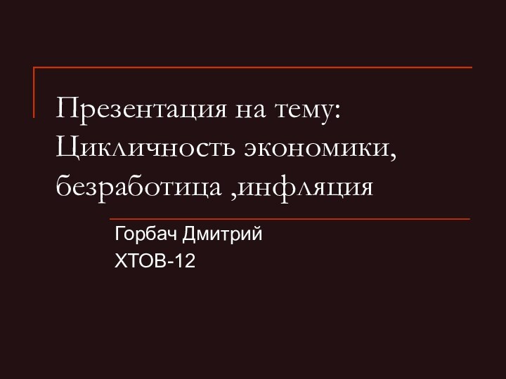 Презентация на тему:Цикличность экономики, безработица ,инфляцияГорбач Дмитрий ХТОВ-12