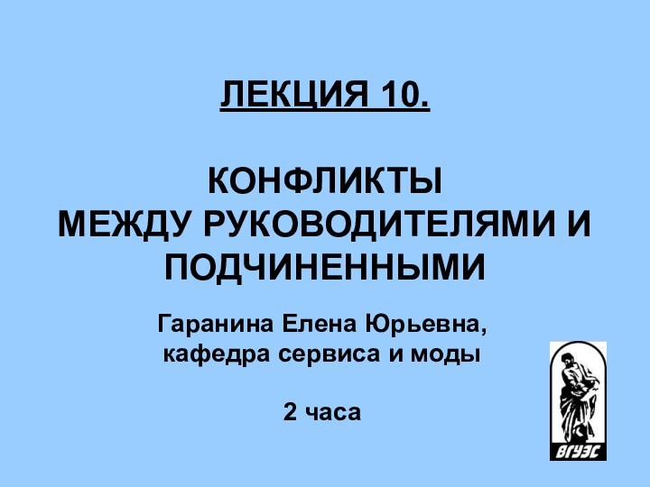 ЛЕКЦИЯ 10.   КОНФЛИКТЫ МЕЖДУ РУКОВОДИТЕЛЯМИ И ПОДЧИНЕННЫМИ Гаранина Елена Юрьевна,