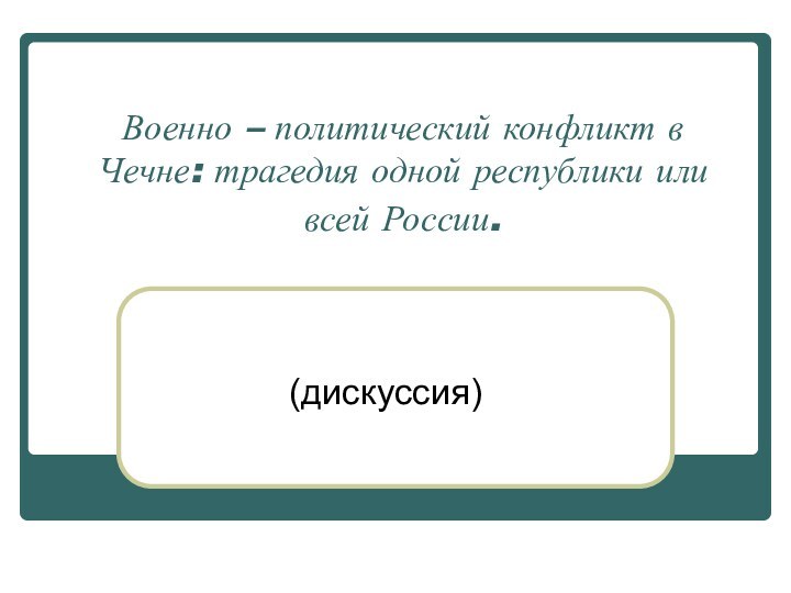 Военно – политический конфликт в Чечне: трагедия одной республики или всей России.  (дискуссия)