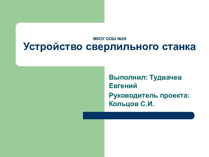 МКОУ ООШ №26 Устройство сверлильного станкаВыполнил: Тудвачев ЕвгенийРуководитель проекта: Кольцов С.И.