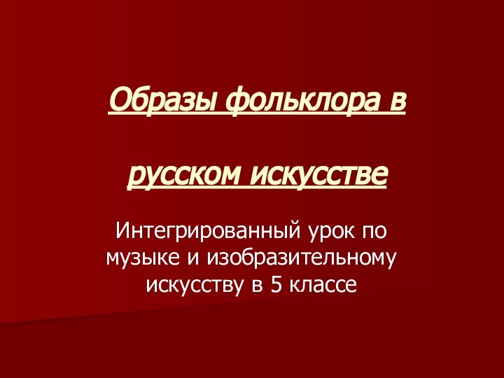 Образы фольклора в   русском искусствеИнтегрированный урок по музыке и изобразительному искусству в 5 классе