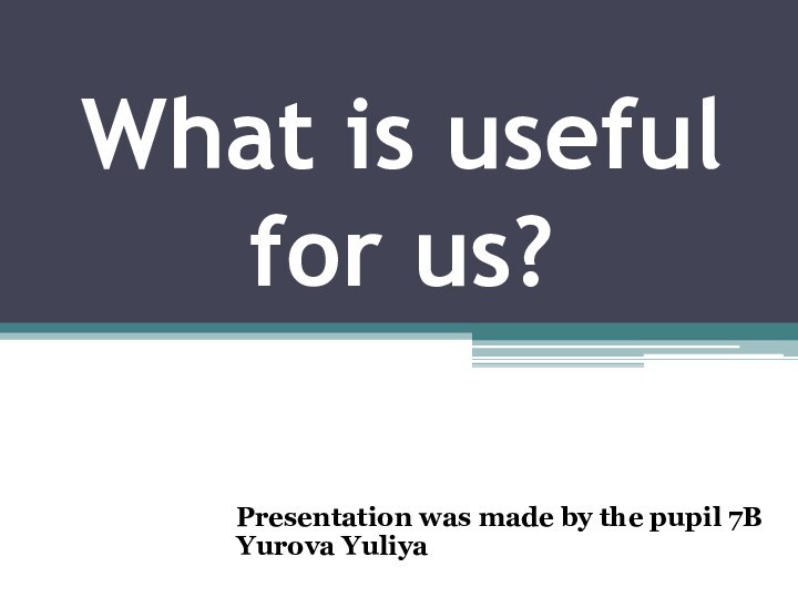 What is useful  for us?Presentation was made by the pupil 7B Yurova Yuliya