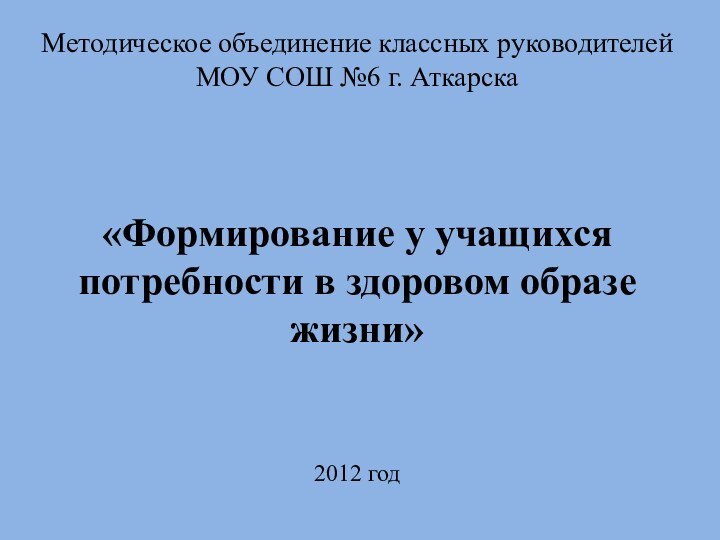 Методическое объединение классных руководителейМОУ СОШ №6 г. Аткарска«Формирование у учащихся потребности в здоровом образе жизни»2012 год