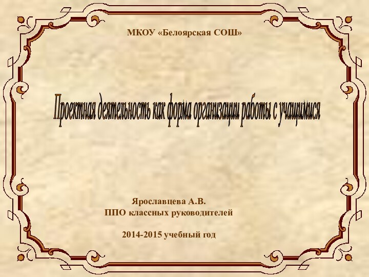 МКОУ «Белоярская СОШ»Проектная деятельность как форма организации работы с учащимися Ярославцева А.В.ППО классных руководителей2014-2015 учебный год