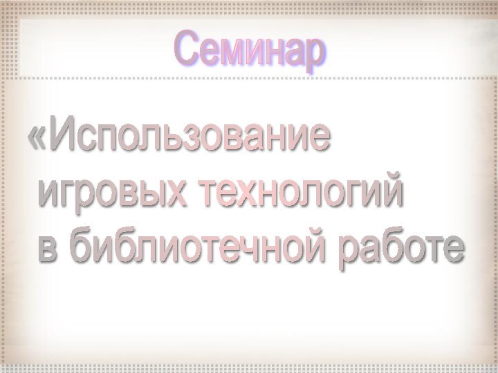 «Использование   игровых технологий   в библиотечной работеСеминар