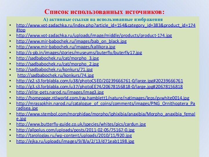 Список использованных источников: А) активные ссылки на использованные изображенияhttp://www.vot-zadachka.ru/index.php?article_id=154&category_id=383&product_id=174#tophttp://www.vot-zadachka.ru/uploads/image/middle/products/product-174.jpghttp://www.mir-babochek.ru/images/bab_on_black.jpghttp://www.mir-babochek.ru/images/kallikora.jpghttp://s-pb.in/images/stories/museums/buterfly/buterfly17.jpghttp://sadbabochek.ru/cat/morpho_3.jpghttp://sadbabochek.ru/cat/morpho_2.jpghttp://sadbabochek.ru/konkurs/71.jpg  http://sadbabochek.ru/konkurs/74.jpghttp://g2.s3.forblabla.com/u38/photoC5E0/20239666761-0/large.jpg#20239666761http://g3.s3.forblabla.com/u37/photoEE74/20678156818-0/large.jpg#20678156818http://elite-pets.narod.ru/images/imag3.jpghttp://homepage.ntlworld.com/ray.hamblett1/nature/natimages/leps/gvwhite0014.jpghttp://mrassokhin.narod.ru/catalogue_of_coins/comments/images/PNG_Ornithoptera_Paradisea.jpghttp://www.stembol.com/morphidae/morpho/iphixibia/anaxibia/Morpho_anaxibia_female.jpghttp://www.butterfly-guide.co.uk/species/whites/pics/cardun.jpghttp://allpolus.com/uploads/posts/2011-02-05/75167-0.jpghttp://tarologiay.ru/wp-content/uploads/2010/11/920.jpghttp://ejka.ru/uploads/images/9/8/a/2/13/d71eab1198.jpg