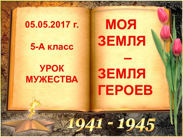 05.05.2017 г.5-А классУРОК МУЖЕСТВА МОЯ ЗЕМЛЯ     – ЗЕМЛЯ ГЕРОЕВ