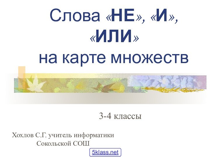 Слова «НЕ», «И», «ИЛИ» на карте множеств3-4 классыХохлов С.Г. учитель информатики Сокольской СОШ