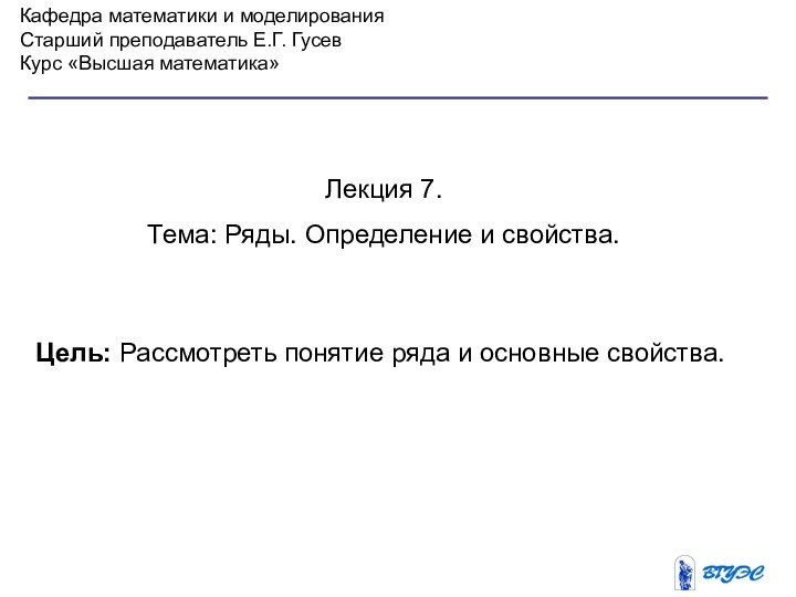 Кафедра математики и моделированияСтарший преподаватель Е.Г. ГусевКурс «Высшая математика»Лекция 7. Тема: Ряды.