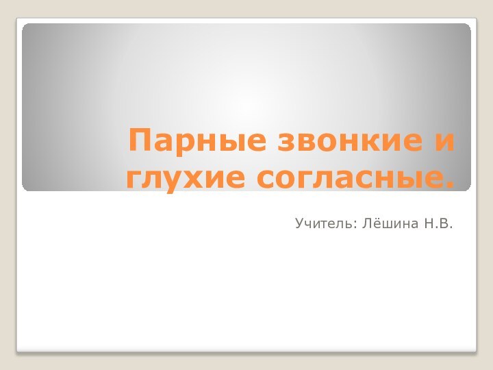 Парные звонкие и глухие согласные.Учитель: Лёшина Н.В.