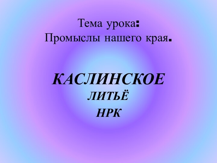 Тема урока: Промыслы нашего края. КАСЛИНСКОЕ ЛИТЬЁНРК