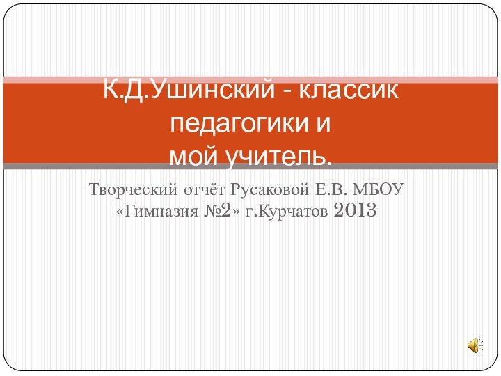 Творческий отчёт Русаковой Е.В. МБОУ «Гимназия №2» г.Курчатов 2013К.Д.Ушинский - классик педагогики и  мой учитель.