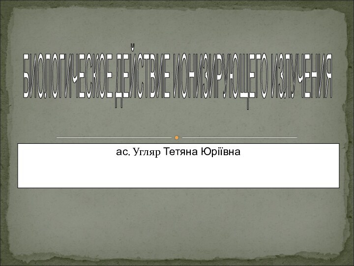 ас. Угляр Тетяна ЮріївнаБИОЛОГИЧЕСКОЕ ДЕЙСТВИЕ ИОНИЗИРУЮЩЕГО ИЗЛУЧЕНИЯ
