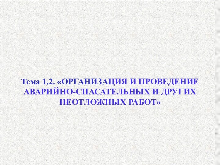 Тема 1.2. «ОРГАНИЗАЦИЯ И ПРОВЕДЕНИЕАВАРИЙНО-СПАСАТЕЛЬНЫХ И ДРУГИХНЕОТЛОЖНЫХ РАБОТ»