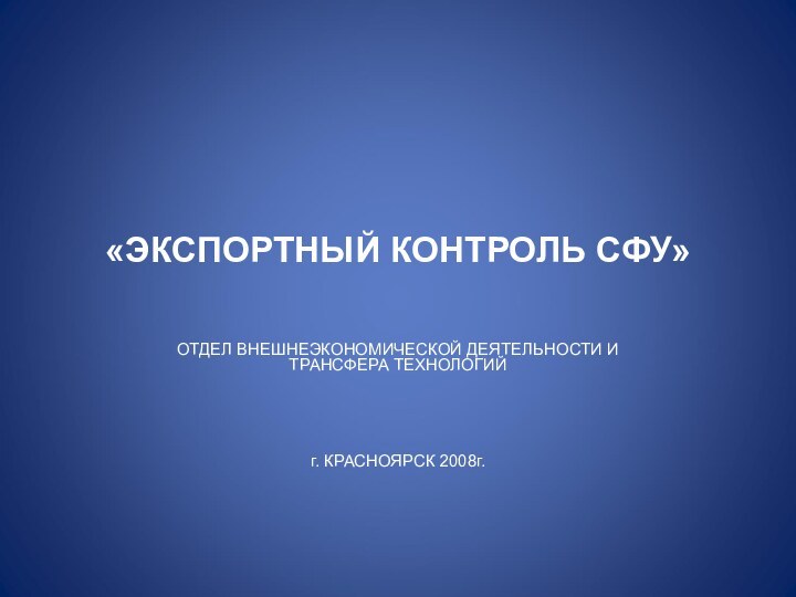 «ЭКСПОРТНЫЙ КОНТРОЛЬ СФУ»ОТДЕЛ ВНЕШНЕЭКОНОМИЧЕСКОЙ ДЕЯТЕЛЬНОСТИ И ТРАНСФЕРА ТЕХНОЛОГИЙ г. КРАСНОЯРСК 2008г.