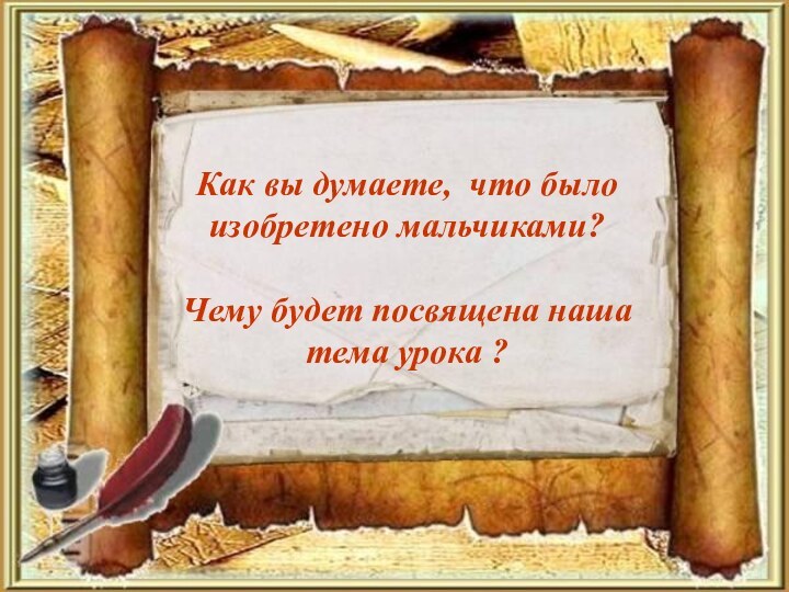 Как вы думаете, что было изобретено мальчиками?Чему будет посвящена наша тема урока ?