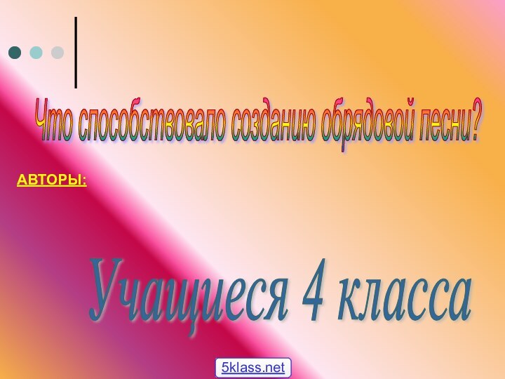 Что способствовало созданию обрядовой песни? АВТОРЫ:Учащиеся 4 класса