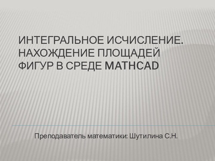 ИНТЕГРАЛЬНОЕ ИСЧИСЛЕНИЕ. НАХОЖДЕНИЕ ПЛОЩАДЕЙ ФИГУР В СРЕДЕ MATHCADПреподаватель математики: Шутилина С.Н.