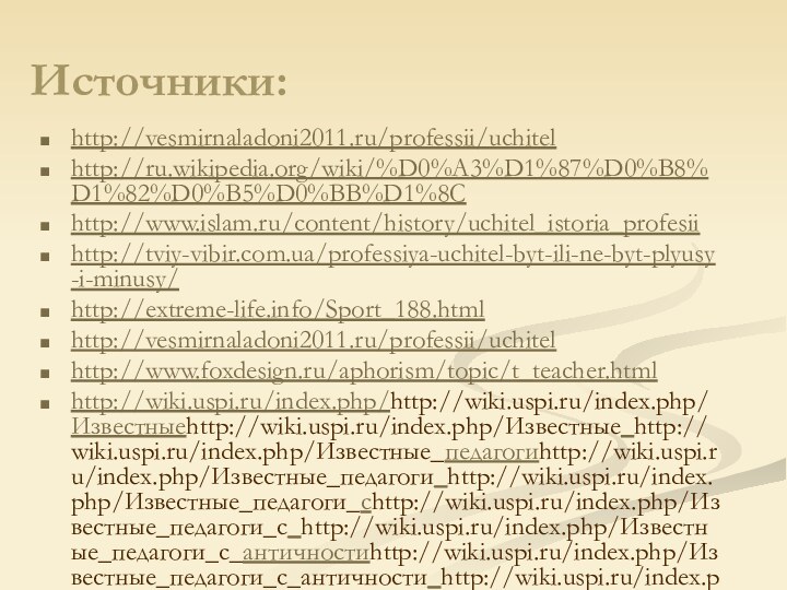 Источники:http://vesmirnaladoni2011.ru/professii/uchitelhttp://ru.wikipedia.org/wiki/%D0%A3%D1%87%D0%B8%D1%82%D0%B5%D0%BB%D1%8Chttp://www.islam.ru/content/history/uchitel_istoria_profesiihttp://tviy-vibir.com.ua/professiya-uchitel-byt-ili-ne-byt-plyusy-i-minusy/http://extreme-life.info/Sport_188.htmlhttp://vesmirnaladoni2011.ru/professii/uchitelhttp://www.foxdesign.ru/aphorism/topic/t_teacher.htmlhttp://wiki.uspi.ru/index.php/http://wiki.uspi.ru/index.php/Известныеhttp://wiki.uspi.ru/index.php/Известные_http://wiki.uspi.ru/index.php/Известные_педагогиhttp://wiki.uspi.ru/index.php/Известные_педагоги_http://wiki.uspi.ru/index.php/Известные_педагоги_сhttp://wiki.uspi.ru/index.php/Известные_педагоги_с_http://wiki.uspi.ru/index.php/Известные_педагоги_с_античностиhttp://wiki.uspi.ru/index.php/Известные_педагоги_с_античности_http://wiki.uspi.ru/index.php/Известные_педагоги_с_античности_доhttp://wiki.uspi.ru/index.php/Известные_педагоги_с_античности_до_http://wiki.uspi.ru/index.php/Известные_педагоги_с_античности_до_нашихhttp://wiki.uspi.ru/index.php/Известные_педагоги_с_античности_до_наших_http://wiki.uspi.ru/index.php/Известные_педагоги_с_античности_до_наших_днейhttp://wiki.uspi.ru/index.php/Известные_педагоги_с_античности_до_наших_дней#.D0.9E.D1.81.D0.BD.D0.Bhttp://aphorism-citation.ru/index/0-127http://www.wisdomcode.info/ru/quotes/authors/49972.html?page=2