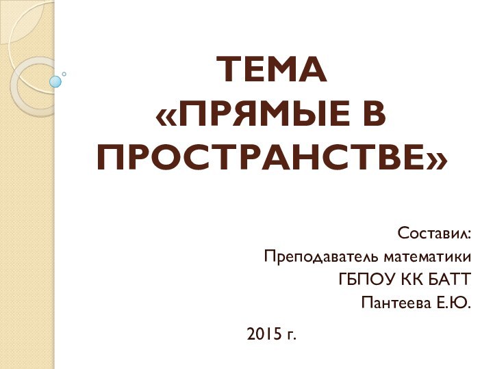 Составил:Преподаватель математикиГБПОУ КК БАТТПантеева Е.Ю.ТЕМА  «ПРЯМЫЕ В ПРОСТРАНСТВЕ»2015 г.