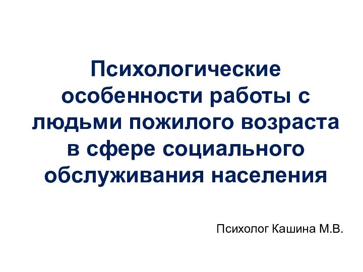 Психологические особенности работы с людьми пожилого возраста в сфере социального обслуживания населенияПсихолог Кашина М.В.