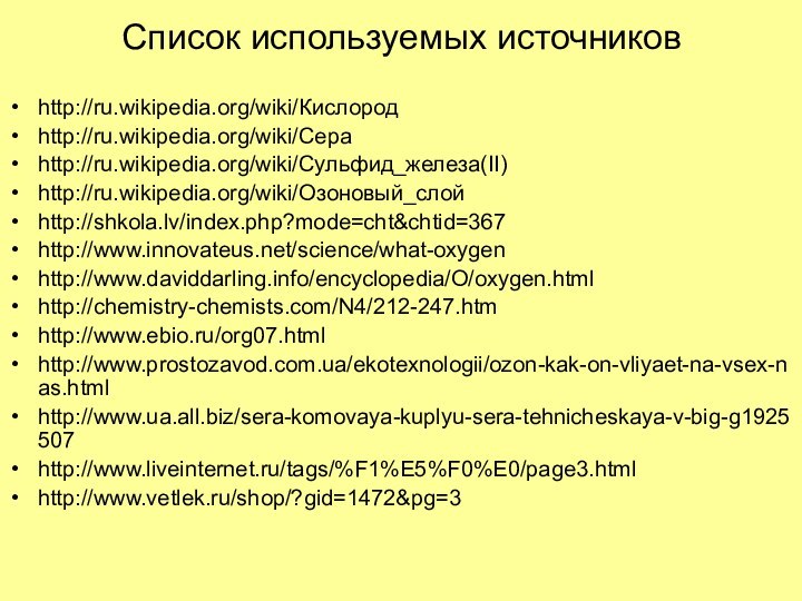 Список используемых источниковhttp://ru.wikipedia.org/wiki/Кислородhttp://ru.wikipedia.org/wiki/Сераhttp://ru.wikipedia.org/wiki/Сульфид_железа(II)http://ru.wikipedia.org/wiki/Озоновый_слойhttp://shkola.lv/index.php?mode=cht&chtid=367http://www.innovateus.net/science/what-oxygenhttp://www.daviddarling.info/encyclopedia/O/oxygen.htmlhttp://chemistry-chemists.com/N4/212-247.htmhttp://www.ebio.ru/org07.htmlhttp://www.prostozavod.com.ua/ekotexnologii/ozon-kak-on-vliyaet-na-vsex-nas.htmlhttp://www.ua.all.biz/sera-komovaya-kuplyu-sera-tehnicheskaya-v-big-g1925507http://www.liveinternet.ru/tags/%F1%E5%F0%E0/page3.htmlhttp://www.vetlek.ru/shop/?gid=1472&pg=3