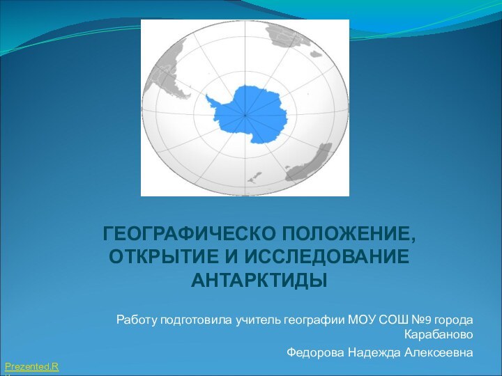 ГЕОГРАФИЧЕСКО ПОЛОЖЕНИЕ, ОТКРЫТИЕ И ИССЛЕДОВАНИЕ АНТАРКТИДЫРаботу подготовила учитель географии МОУ СОШ №9