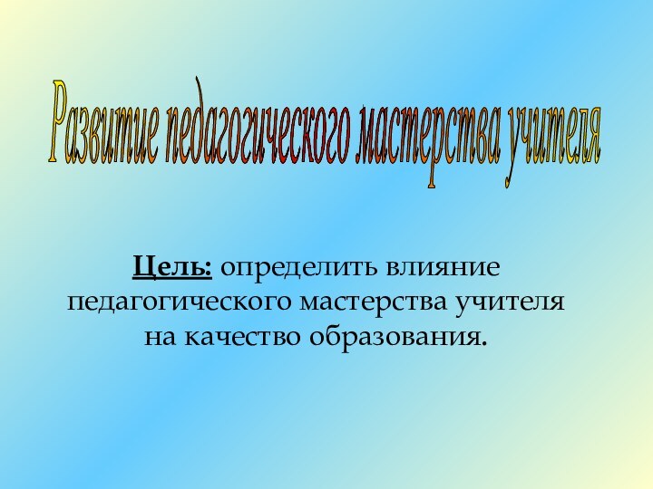 Цель: определить влияние педагогического мастерства учителя на качество образования.Развитие педагогического мастерства учителя