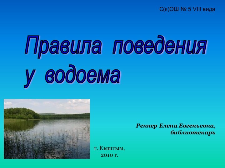 Правила поведения  у водоемаС(к)ОШ № 5 VIII видаРеннер Елена Евгеньевна, библиотекарьг. Кыштым, 2010 г.