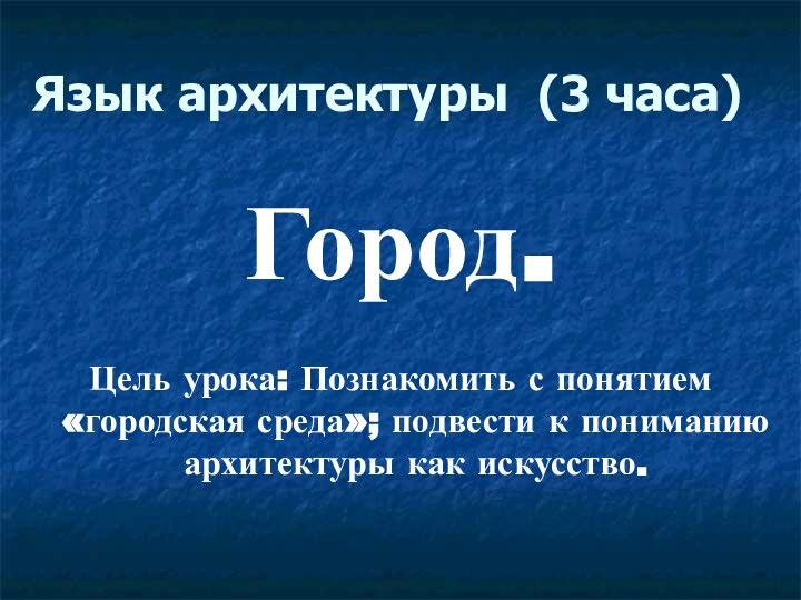 Язык архитектуры (3 часа)Город.Цель урока: Познакомить с понятием «городская среда»; подвести к