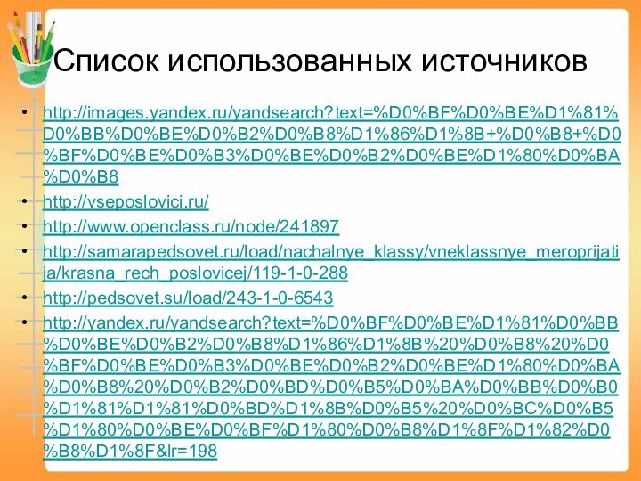 Список использованных источниковhttp://images.yandex.ru/yandsearch?text=%D0%BF%D0%BE%D1%81%D0%BB%D0%BE%D0%B2%D0%B8%D1%86%D1%8B+%D0%B8+%D0%BF%D0%BE%D0%B3%D0%BE%D0%B2%D0%BE%D1%80%D0%BA%D0%B8http://vseposlovici.ru/http://www.openclass.ru/node/241897http://samarapedsovet.ru/load/nachalnye_klassy/vneklassnye_meroprijatija/krasna_rech_poslovicej/119-1-0-288http://pedsovet.su/load/243-1-0-6543http://yandex.ru/yandsearch?text=%D0%BF%D0%BE%D1%81%D0%BB%D0%BE%D0%B2%D0%B8%D1%86%D1%8B%20%D0%B8%20%D0%BF%D0%BE%D0%B3%D0%BE%D0%B2%D0%BE%D1%80%D0%BA%D0%B8%20%D0%B2%D0%BD%D0%B5%D0%BA%D0%BB%D0%B0%D1%81%D1%81%D0%BD%D1%8B%D0%B5%20%D0%BC%D0%B5%D1%80%D0%BE%D0%BF%D1%80%D0%B8%D1%8F%D1%82%D0%B8%D1%8F&lr=198