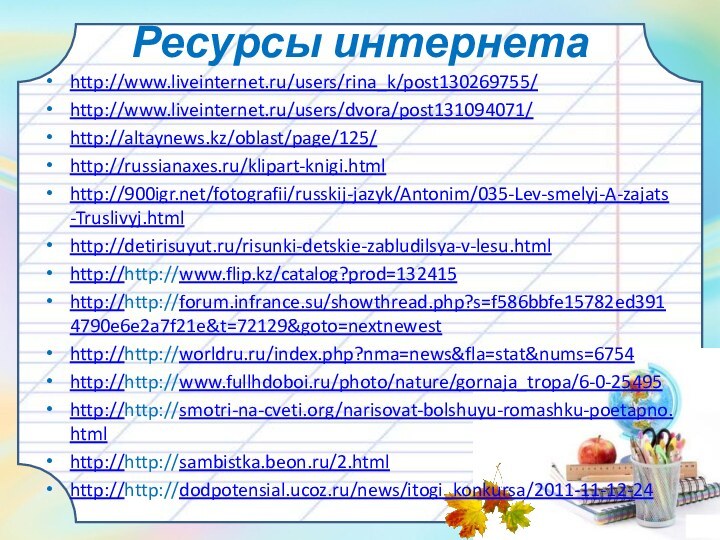 Ресурсы интернетаhttp://www.liveinternet.ru/users/rina_k/post130269755/http://www.liveinternet.ru/users/dvora/post131094071/http://altaynews.kz/oblast/page/125/http://russianaxes.ru/klipart-knigi.htmlhttp:///fotografii/russkij-jazyk/Antonim/035-Lev-smelyj-A-zajats-Truslivyj.htmlhttp://detirisuyut.ru/risunki-detskie-zabludilsya-v-lesu.htmlhttp://http://www.flip.kz/catalog?prod=132415http://http://forum.infrance.su/showthread.php?s=f586bbfe15782ed3914790e6e2a7f21e&t=72129&goto=nextnewesthttp://http://worldru.ru/index.php?nma=news&fla=stat&nums=6754http://http://www.fullhdoboi.ru/photo/nature/gornaja_tropa/6-0-25495http://http://smotri-na-cveti.org/narisovat-bolshuyu-romashku-poetapno.htmlhttp://http://sambistka.beon.ru/2.htmlhttp://http://dodpotensial.ucoz.ru/news/itogi_konkursa/2011-11-12-24