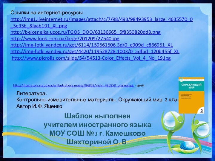 Ссылки на интернет-ресурсыhttp://img1.liveinternet.ru/images/attach/c/7/98/493/98493953_large_4635570_0_5e35b_8faab191_XL.png http://belosnejka.ucoz.ru/FGOS_DOO/63136665_5f8350820dd8.pnghttp://www.look.com.ua/large/201209/27540.jpg http://img-fotki.yandex.ru/get/6114/159561506.3d/0_e909d_c866951_XLhttp://img-fotki.yandex.ru/get/4420/119528728.1003/0_adfbd_120b455f_XL   http://www.picrolls.com/slide/54/54513-Color_Effects_Vol_4_No_19.jpg  Шаблон выполненучителем иностранного