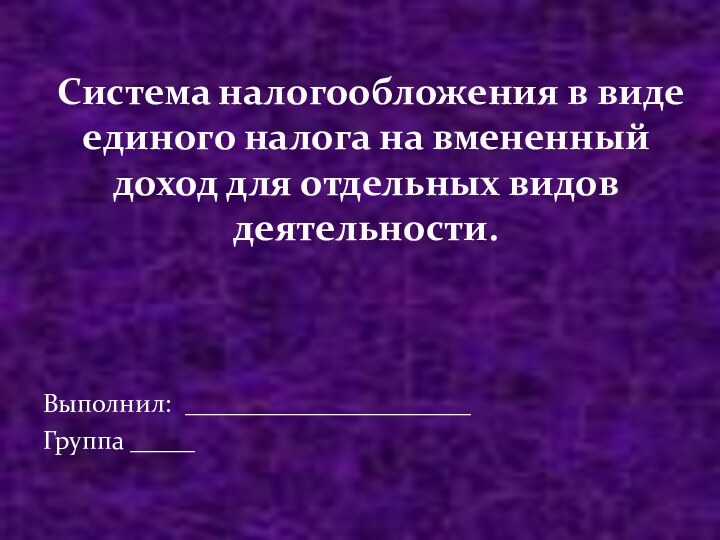 Выполнил: ______________________Группа _____Система налогообложения в виде единого налога на вмененный доход для отдельных видов деятельности.