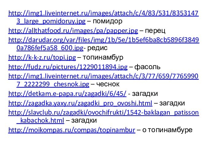 http://img1.liveinternet.ru/images/attach/c/4/83/531/83531473_large_pomidoruy.jpg – помидорhttp://allthatfood.ru/images/pa/papper.jpg – перецhttp://darudar.org/var/files/img/1b/5e/1b5ef6ba8cb5896f38490a786fef5a58_600.jpg- редисhttp://k-k-z.ru/topi.jpg – топинамбурhttp://fudz.ru/pictures/1229011894.jpg – фасольhttp://img1.liveinternet.ru/images/attach/c/3/77/659/77659907_2222299_chesnok.jpg – чеснокhttp://detkam.e-papa.ru/zagadki/6/45/