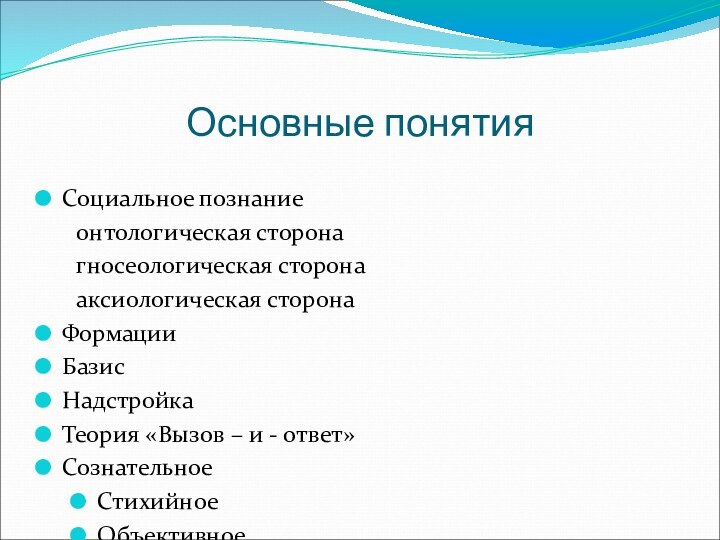 Основные понятияСоциальное познание	онтологическая сторона	гносеологическая сторона	аксиологическая сторонаФормацииБазисНадстройкаТеория «Вызов – и - ответ»СознательноеСтихийноеОбъективноеСубъективноеДетерминизм	географический	демографический	экономический	социально - экономический