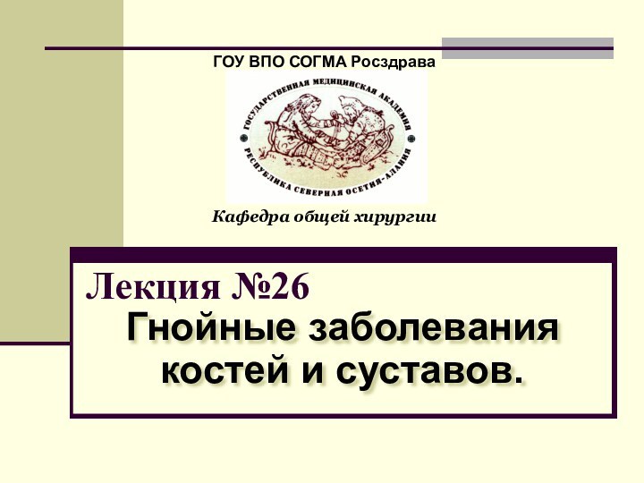 Лекция №26Гнойные заболевания костей и суставов.ГОУ ВПО СОГМА РосздраваКафедра общей хирургии