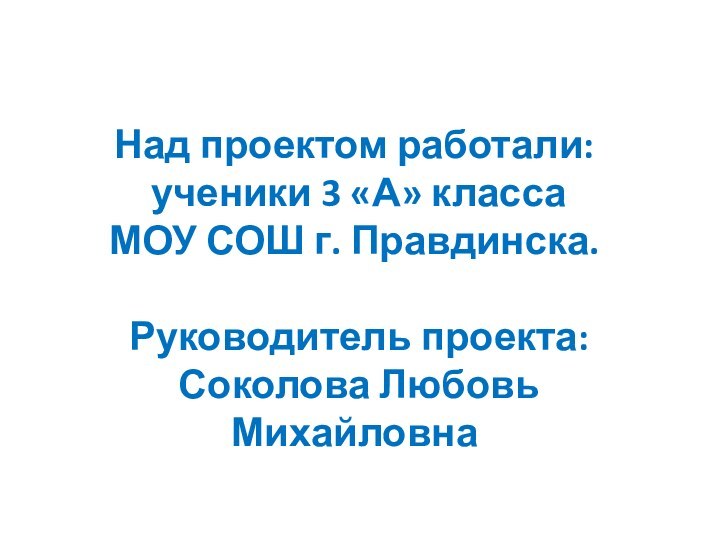 Над проектом работали: ученики 3 «А» классаМОУ СОШ г. Правдинска. Руководитель проекта: Соколова Любовь Михайловна