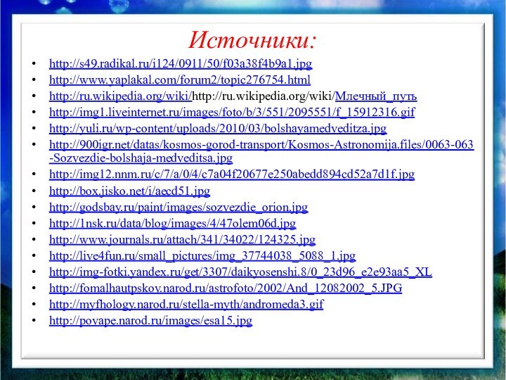 Источники:http://s49.radikal.ru/i124/0911/50/f03a38f4b9a1.jpghttp://www.yaplakal.com/forum2/topic276754.htmlhttp://ru.wikipedia.org/wiki/http://ru.wikipedia.org/wiki/Млечный_путьhttp://img1.liveinternet.ru/images/foto/b/3/551/2095551/f_15912316.gifhttp://yuli.ru/wp-content/uploads/2010/03/bolshayamedveditza.jpghttp:///datas/kosmos-gorod-transport/Kosmos-Astronomija.files/0063-063-Sozvezdie-bolshaja-medveditsa.jpghttp://img12.nnm.ru/c/7/a/0/4/c7a04f20677e250abedd894cd52a7d1f.jpghttp://box.jisko.net/i/aecd51.jpghttp://godsbay.ru/paint/images/sozvezdie_orion.jpghttp://1nsk.ru/data/blog/images/4/47olem06d.jpghttp://www.journals.ru/attach/341/34022/124325.jpghttp://live4fun.ru/small_pictures/img_37744038_5088_1.jpghttp://img-fotki.yandex.ru/get/3307/daikyosenshi.8/0_23d96_e2e93aa5_XLhttp://fomalhautpskov.narod.ru/astrofoto/2002/And_12082002_5.JPGhttp://myfhology.narod.ru/stella-myth/andromeda3.gifhttp://povape.narod.ru/images/esa15.jpg