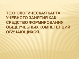 ТЕХНОЛОГИЧЕСКАЯ КАРТА УЧЕБНОГО ЗАНЯТИЯ КАК СРЕДСТВО ФОРМИРОВАНИЯ ОБЩЕУЧЕБНЫХ КОМПЕТЕНЦИЙ ОБУЧАЮЩИХСЯ