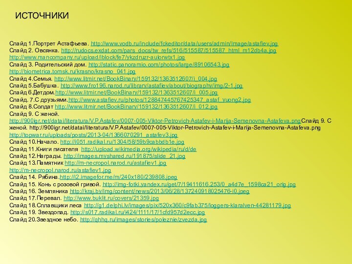 Слайд 1.Портрет Астафьева. http://www.vodb.ru/include/fckeditor/data/users/admin/Image/astafiev.jpgСлайд 2. Овсянка. http://rudocs.exdat.com/pars_docs/tw_refs/516/515587/515587_html_m12db4a.jpghttp://www.mancompany.ru/upload/iblock/fe7/ykzdruzr-aulorwtx1.jpgСлайд 3. Родительский дом. http://static.panoramio.com/photos/large/89106543.jpghttp://biometrica.tomsk.ru/krasno/krasno_041.jpgСлайд 4.Семья.