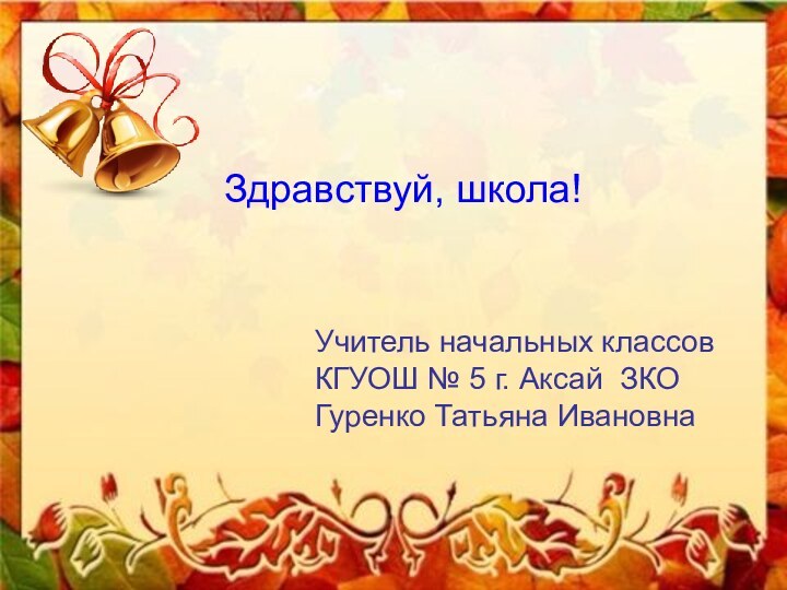 Здравствуй, школа!Учитель начальных классовКГУОШ № 5 г. Аксай ЗКОГуренко Татьяна Ивановна