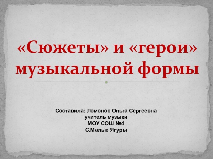 «Сюжеты» и «герои» музыкальной формыСоставила: Ломонос Ольга Сергеевнаучитель музыкиМОУ СОШ №4С.Малые Ягуры