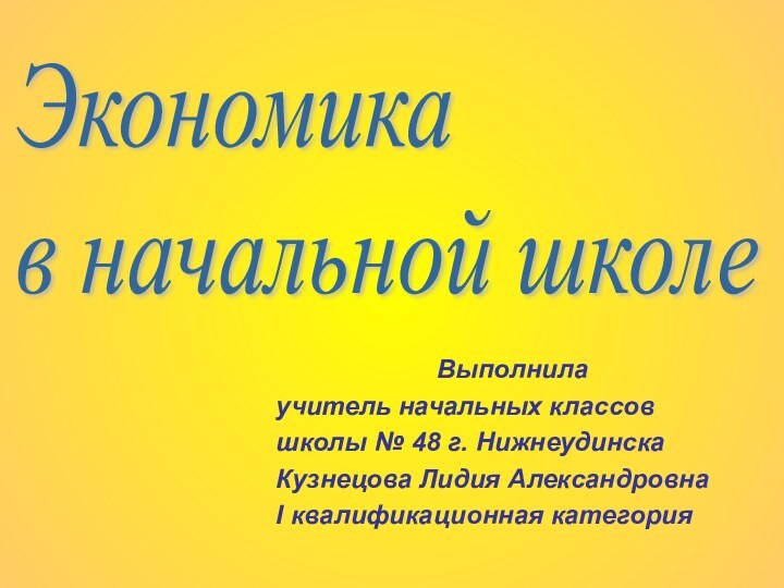 Выполнилаучитель начальных классовшколы № 48 г. НижнеудинскаКузнецова Лидия АлександровнаI квалификационная категорияЭкономика  в начальной школе