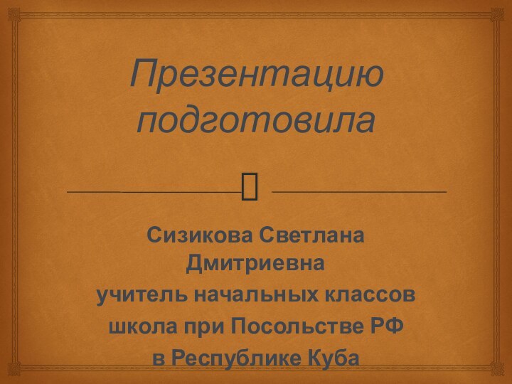 Презентацию подготовилаСизикова Светлана Дмитриевнаучитель начальных классовшкола при Посольстве РФв Республике Куба