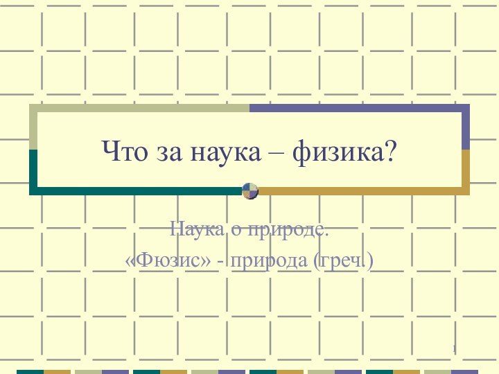 Что за наука – физика?Наука о природе.«Фюзис» - природа (греч.)