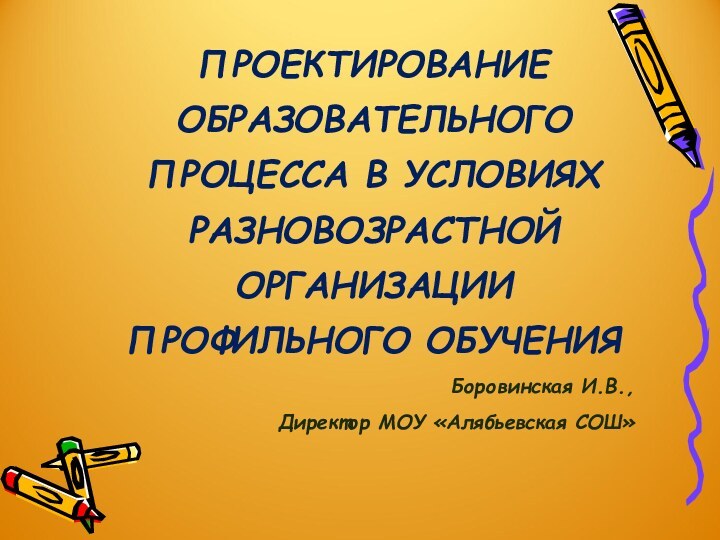 ПРОЕКТИРОВАНИЕ ОБРАЗОВАТЕЛЬНОГО ПРОЦЕССА В УСЛОВИЯХ РАЗНОВОЗРАСТНОЙ ОРГАНИЗАЦИИ ПРОФИЛЬНОГО ОБУЧЕНИЯБоровинская И.В.,Директор МОУ «Алябьевская СОШ»